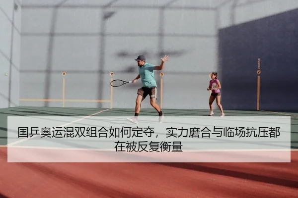 国乒奥运混双组合如何定夺，实力磨合与临场抗压都在被反复衡量（kaiyun）
