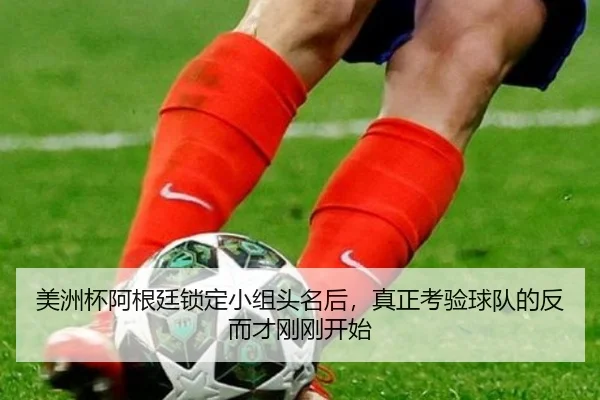 美洲杯阿根廷锁定小组头名后，真正考验球队的反而才刚刚开始（kaiyun）